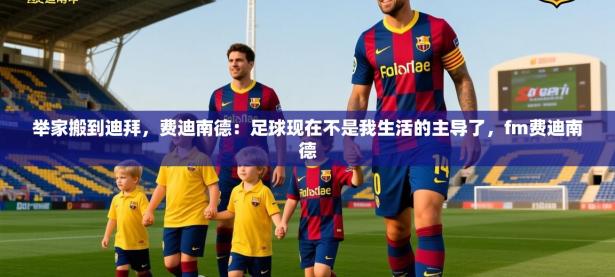 2025开云体育在线登入举家搬到迪拜，费迪南德：足球现在不是我生活的主导了，fm费迪南德