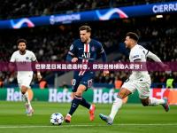 2025巴黎圣日耳曼遭遇抨击，欧冠资格榜陷入紧张！