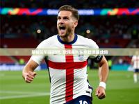 2025开云体育在线入口英格兰引领潮流, 欧预赛风生水起波澜壮阔