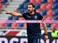 2025云开体育app网页版入口因扎吉指挥下的博洛尼亚全力备战