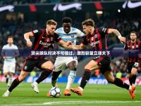 2025开云体育入口手机版顶尖球队对决不可错过，激烈较量立现天下