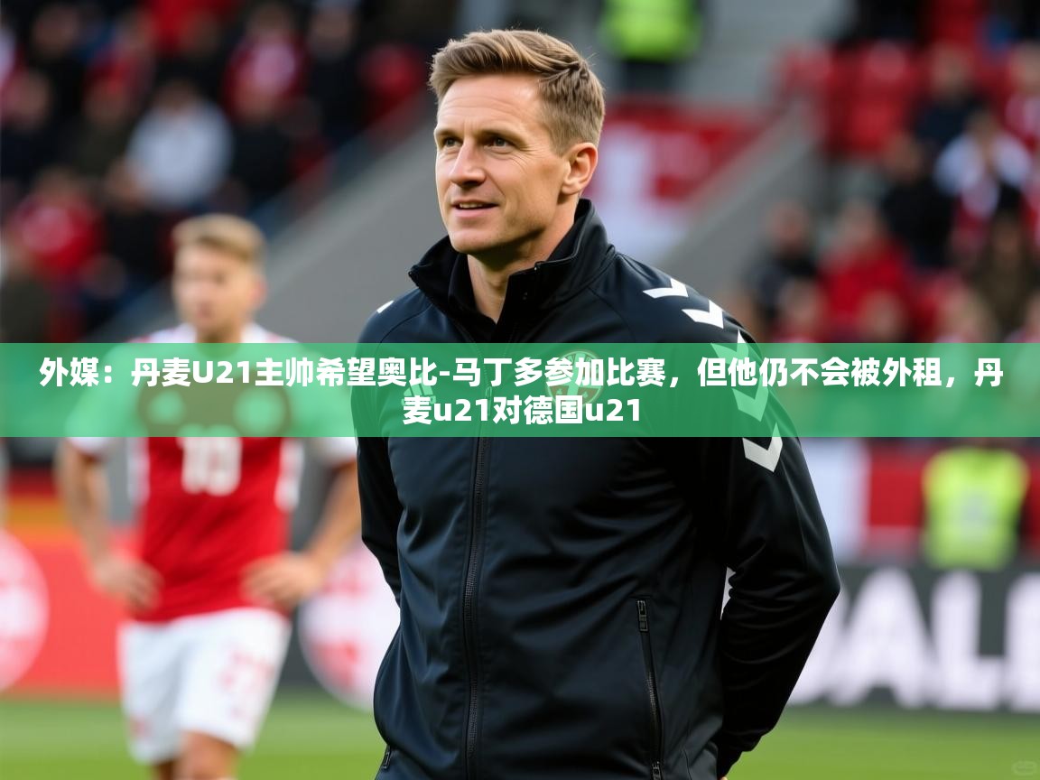 2025开云体育在线登入外媒：丹麦U21主帅希望奥比-马丁多参加比赛，但他仍不会被外租，丹麦u21对德国u21  第2张
