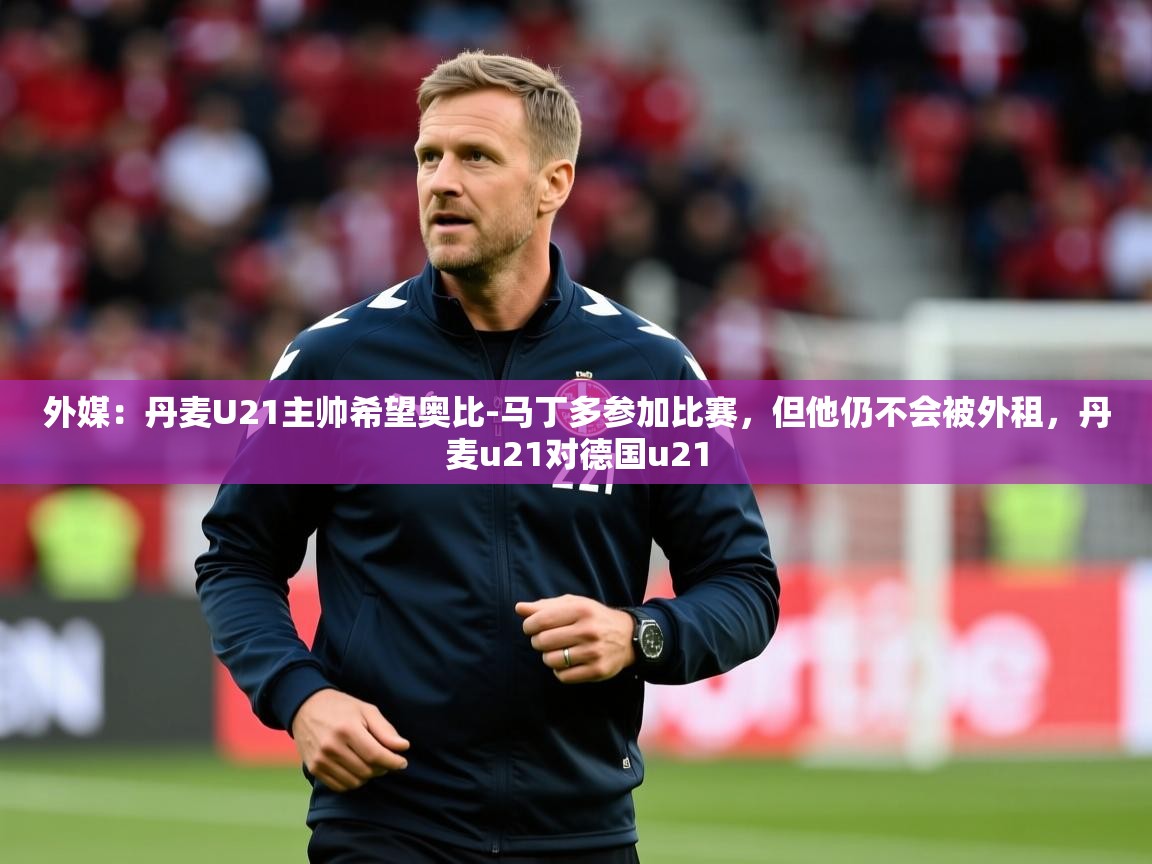 2025开云体育在线登入外媒：丹麦U21主帅希望奥比-马丁多参加比赛，但他仍不会被外租，丹麦u21对德国u21  第3张