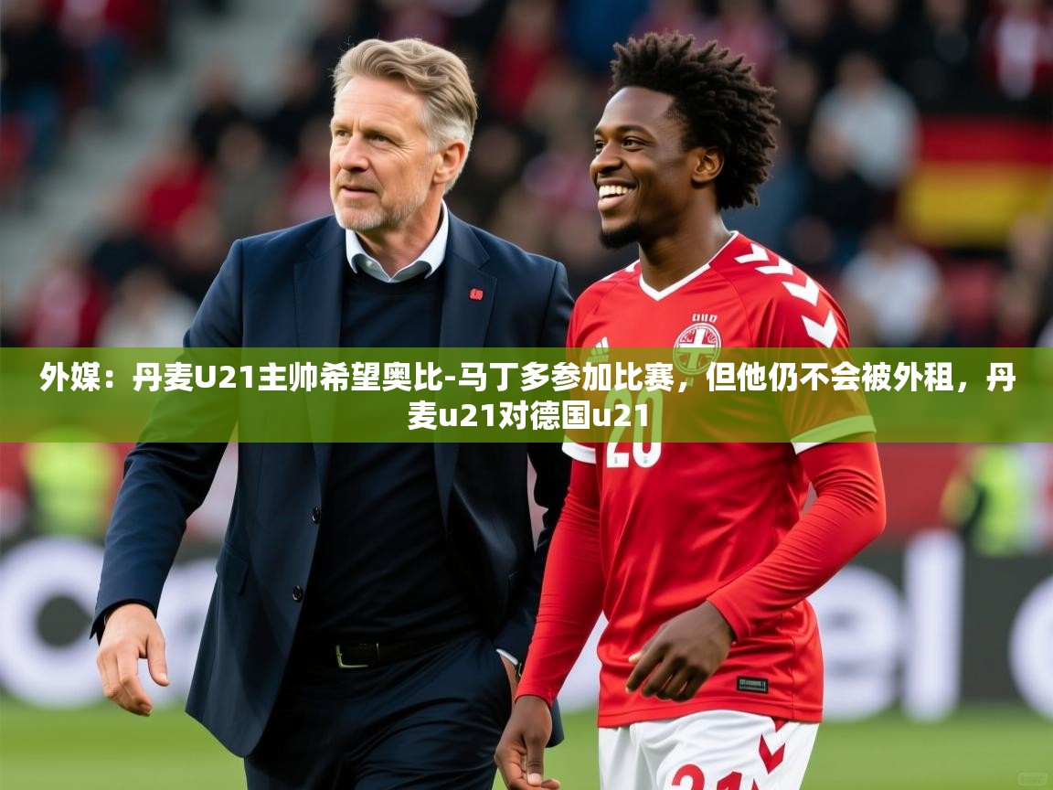 2025开云体育在线登入外媒：丹麦U21主帅希望奥比-马丁多参加比赛，但他仍不会被外租，丹麦u21对德国u21  第4张